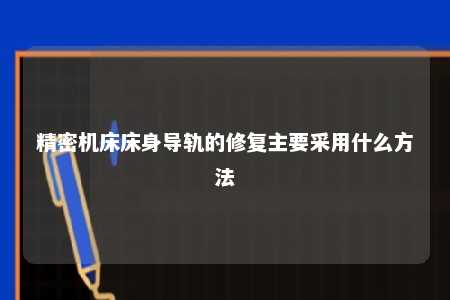 精密机床床身导轨的修复主要采用什么方法 